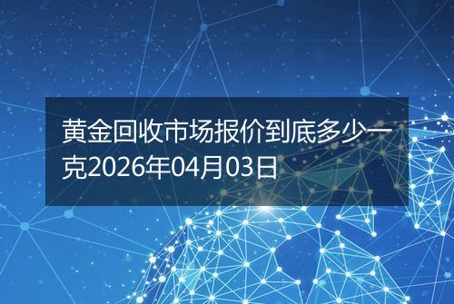 黄金回收市场报价到底多少一克2026年04月03日
