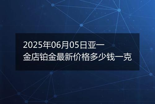 2025年06月05日亚一金店铂金最新价格多少钱一克