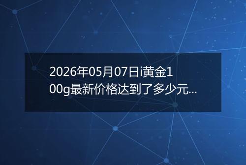 2026年05月07日i黄金100g最新价格达到了多少元一克