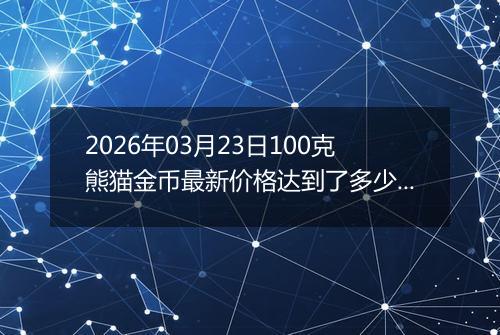 2026年03月23日100克熊猫金币最新价格达到了多少元一个