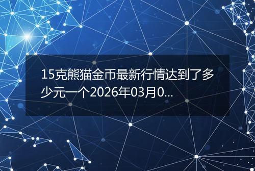 15克熊猫金币最新行情达到了多少元一个2026年03月07日