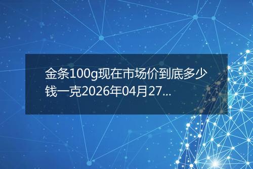 金条100g现在市场价到底多少钱一克2026年04月27日