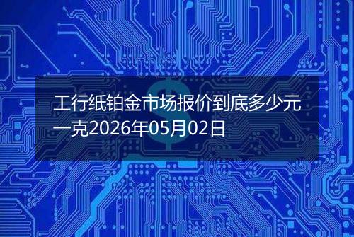 工行纸铂金市场报价到底多少元一克2026年05月02日
