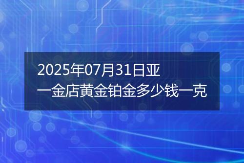 2025年07月31日亚一金店黄金铂金多少钱一克