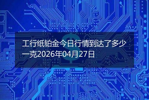 工行纸铂金今日行情到达了多少一克2026年04月27日