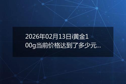 2026年02月13日i黄金100g当前价格达到了多少元一克2026年02月13日
