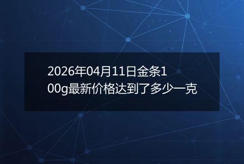 2026年04月11日金条100g最新价格达到了多少一克