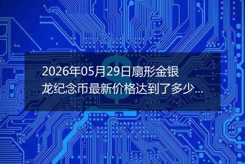 2026年05月29日扇形金银龙纪念币最新价格达到了多少元一个