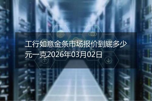 工行如意金条市场报价到底多少元一克2026年03月02日