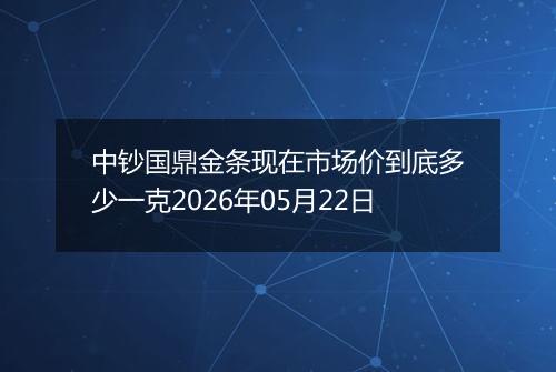 中钞国鼎金条现在市场价到底多少一克2026年05月22日