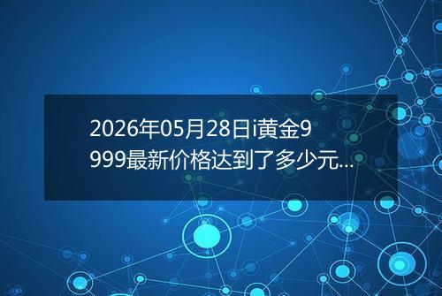 2026年05月28日i黄金9999最新价格达到了多少元一克