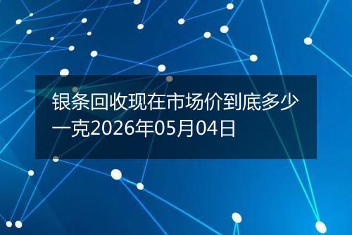 银条回收现在市场价到底多少一克2026年05月04日