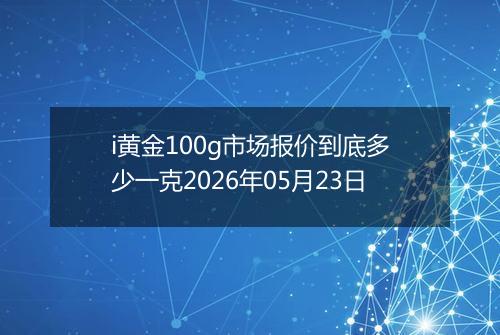 i黄金100g市场报价到底多少一克2026年05月23日