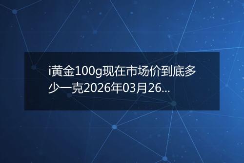 i黄金100g现在市场价到底多少一克2026年03月26日