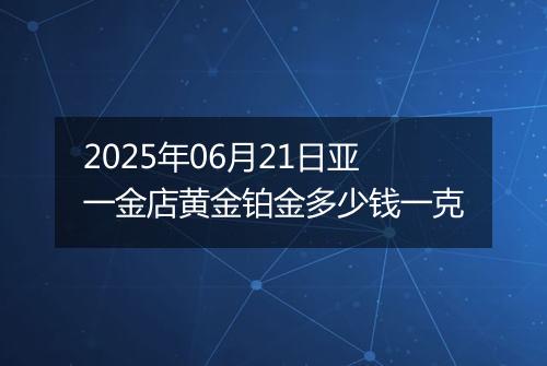 2025年06月21日亚一金店黄金铂金多少钱一克