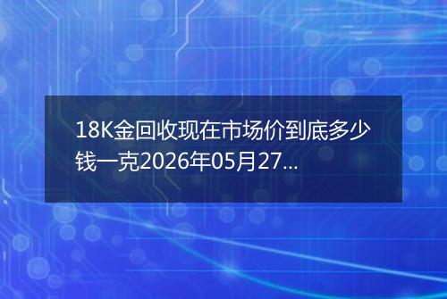 18K金回收现在市场价到底多少钱一克2026年05月27日