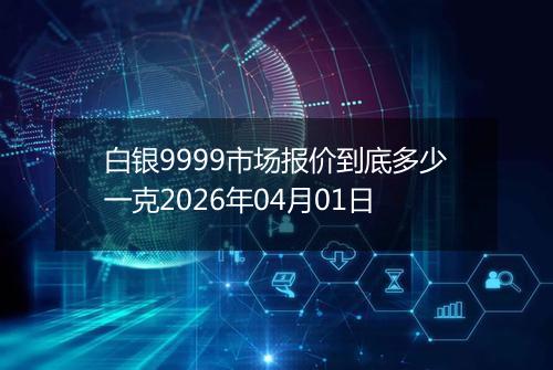 白银9999市场报价到底多少一克2026年04月01日