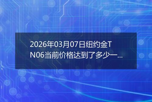 2026年03月07日纽约金TN06当前价格达到了多少一克2026年03月07日