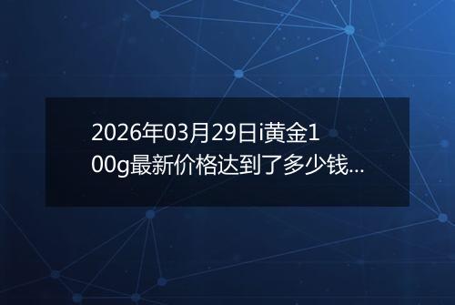 2026年03月29日i黄金100g最新价格达到了多少钱一克