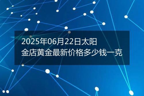 2025年06月22日太阳金店黄金最新价格多少钱一克