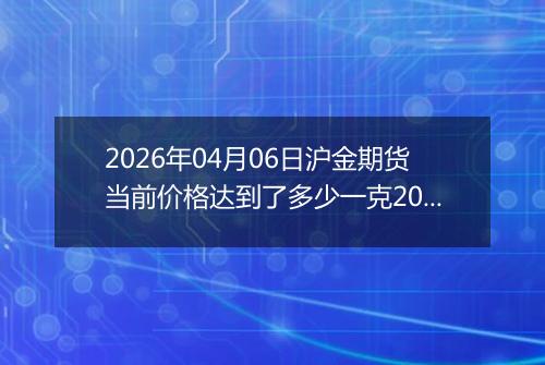 2026年04月06日沪金期货当前价格达到了多少一克2026年04月06日
