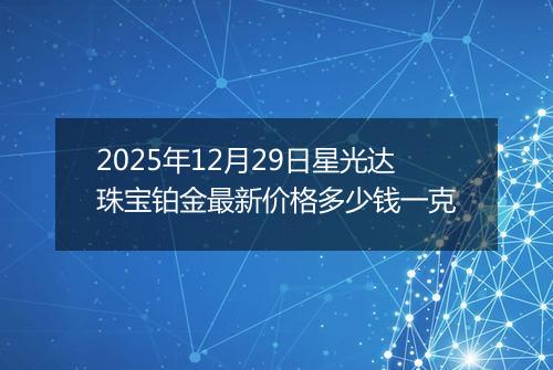 2025年12月29日星光达珠宝铂金最新价格多少钱一克