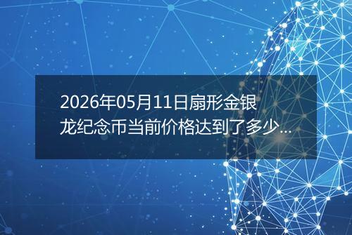 2026年05月11日扇形金银龙纪念币当前价格达到了多少元一个2026年05月11日