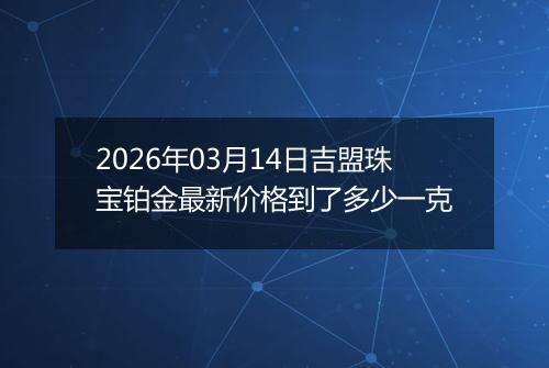 2026年03月14日吉盟珠宝铂金最新价格到了多少一克