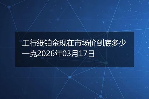 工行纸铂金现在市场价到底多少一克2026年03月17日