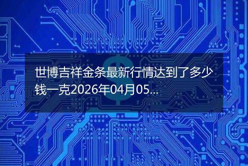 世博吉祥金条最新行情达到了多少钱一克2026年04月05日