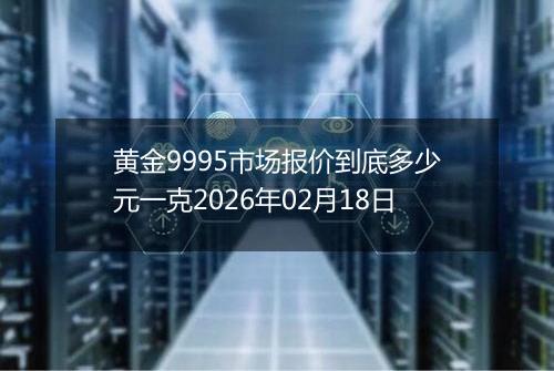 黄金9995市场报价到底多少元一克2026年02月18日