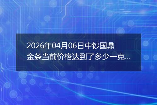 2026年04月06日中钞国鼎金条当前价格达到了多少一克2026年04月06日