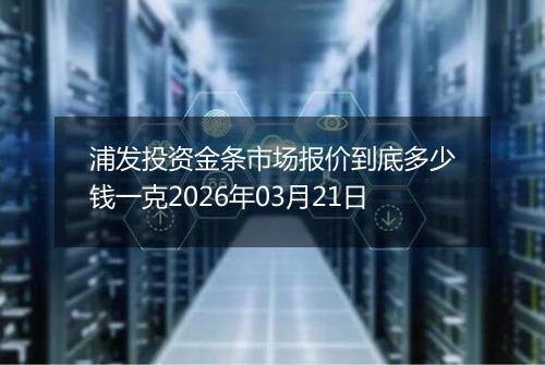 浦发投资金条市场报价到底多少钱一克2026年03月21日