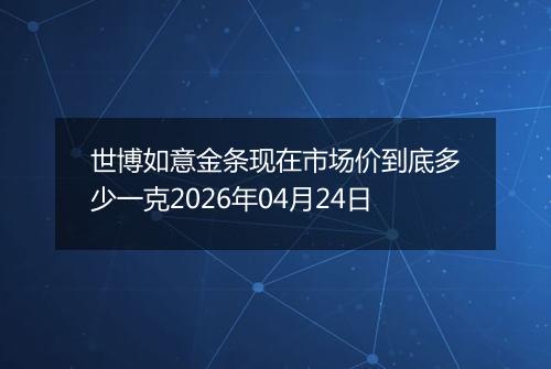 世博如意金条现在市场价到底多少一克2026年04月24日
