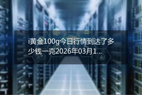 i黄金100g今日行情到达了多少钱一克2026年03月16日