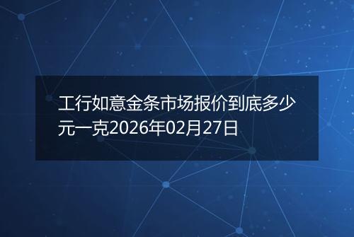 工行如意金条市场报价到底多少元一克2026年02月27日