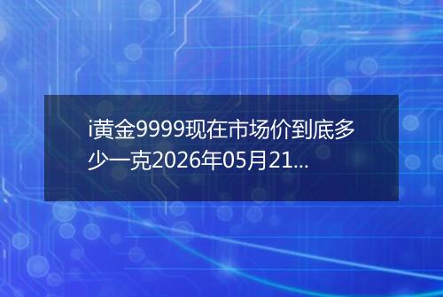 i黄金9999现在市场价到底多少一克2026年05月21日