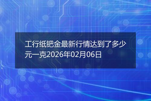 工行纸钯金最新行情达到了多少元一克2026年02月06日