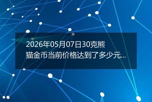 2026年05月07日30克熊猫金币当前价格达到了多少元一个2026年05月07日