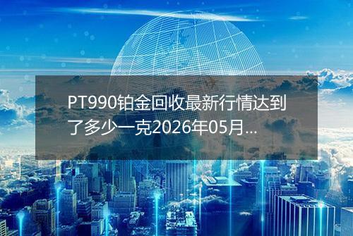 PT990铂金回收最新行情达到了多少一克2026年05月12日