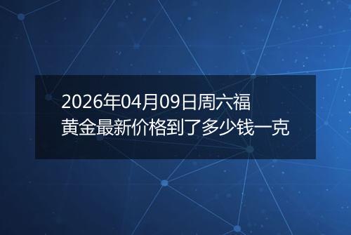 2026年04月09日周六福黄金最新价格到了多少钱一克