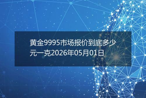 黄金9995市场报价到底多少元一克2026年05月01日