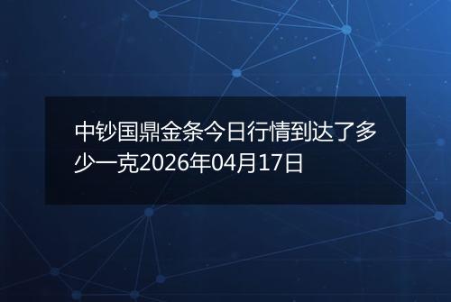中钞国鼎金条今日行情到达了多少一克2026年04月17日