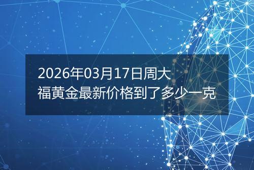 2026年03月17日周大福黄金最新价格到了多少一克