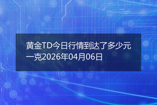 黄金TD今日行情到达了多少元一克2026年04月06日