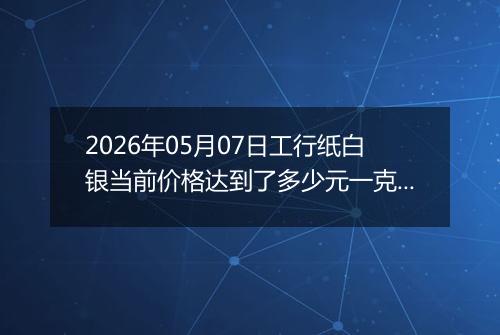 2026年05月07日工行纸白银当前价格达到了多少元一克2026年05月07日