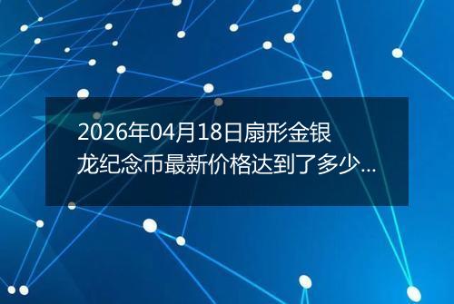 2026年04月18日扇形金银龙纪念币最新价格达到了多少元一个