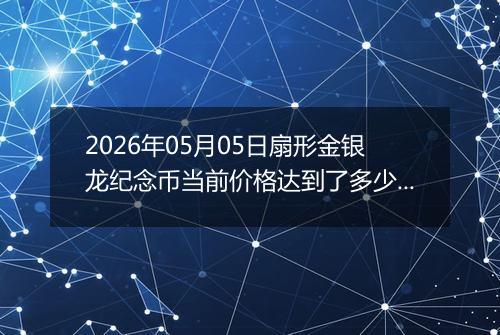 2026年05月05日扇形金银龙纪念币当前价格达到了多少元一个2026年05月05日
