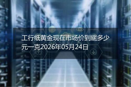 工行纸黄金现在市场价到底多少元一克2026年05月24日
