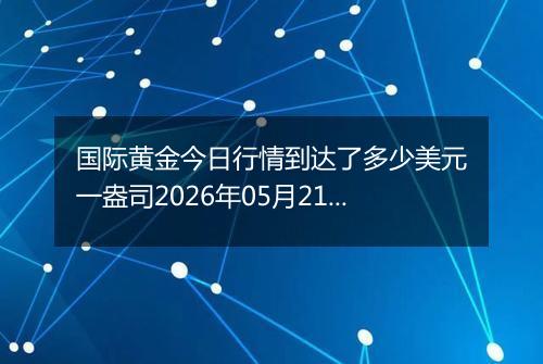 国际黄金今日行情到达了多少美元一盎司2026年05月21日